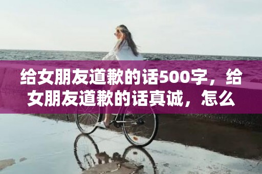 给女朋友道歉的话500字，给女朋友道歉的话真诚，怎么诚恳的跟女朋友道歉