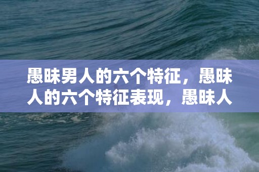 愚昧男人的六个特征，愚昧人的六个特征表现，愚昧人的表现是什么