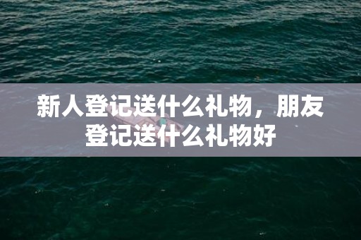 新人登记送什么礼物，朋友登记送什么礼物好