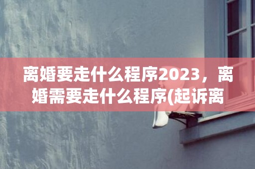 离婚要走什么程序2023，离婚需要走什么程序(起诉离婚需要走什么程序)