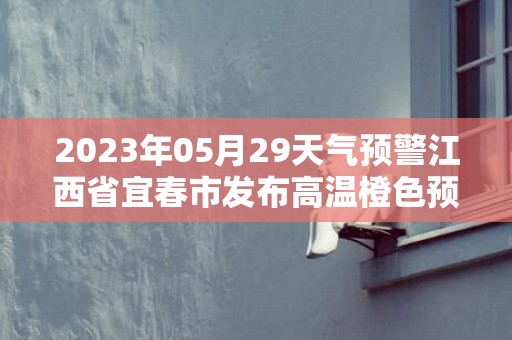 2023年05月29天气预警江西省宜春市发布高温橙色预警