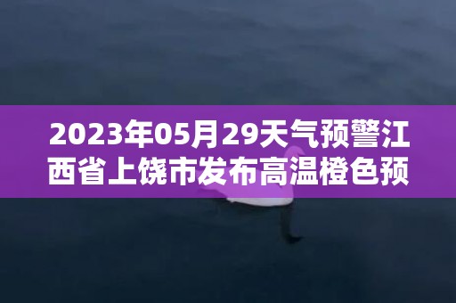 2023年05月29天气预警江西省上饶市发布高温橙色预警