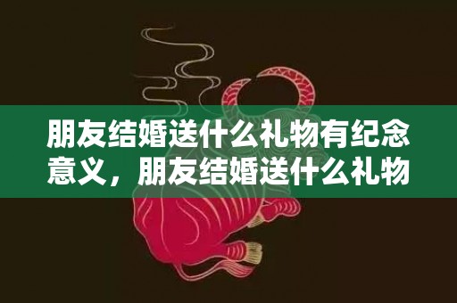 朋友结婚送什么礼物有纪念意义，朋友结婚送什么礼物好