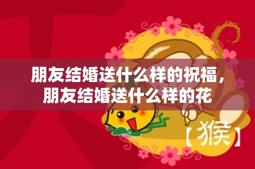 朋友结婚送什么样的祝福，朋友结婚送什么样的花