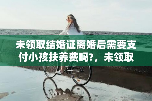 未领取结婚证离婚后需要支付小孩扶养费吗?，未领取结婚证离婚协议