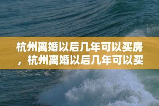 杭州离婚以后几年可以买房，杭州离婚以后几年可以买房