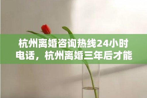 杭州离婚咨询热线24小时电话，杭州离婚三年后才能买房吗