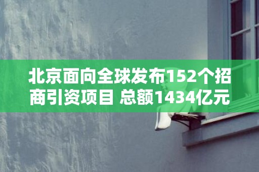 北京面向全球发布152个招商引资项目 总额1434亿元