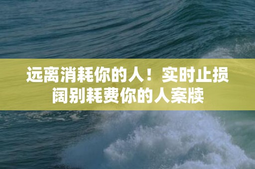 远离消耗你的人！实时止损阔别耗费你的人案牍