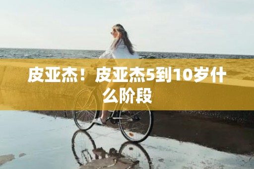 皮亚杰！皮亚杰5到10岁什么阶段