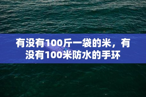 有没有100斤一袋的米，有没有100米防水的手环