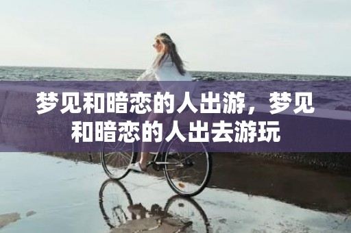 梦见和暗恋的人出游，梦见和暗恋的人出去游玩