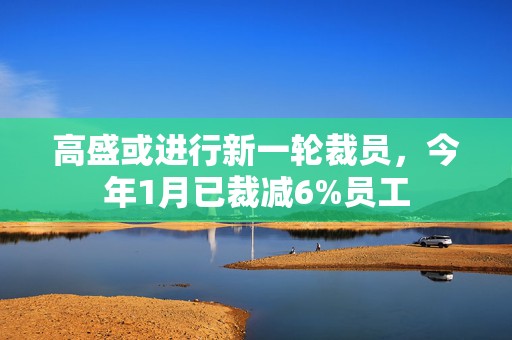 高盛或进行新一轮裁员，今年1月已裁减6%员工