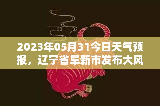 2023年05月31今日天气预报，辽宁省阜新市发布大风蓝色预警