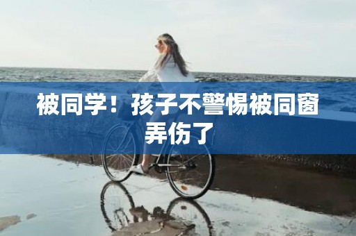 被同学！孩子不警惕被同窗弄伤了