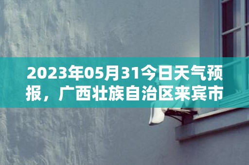 2023年05月31今日天气预报，广西壮族自治区来宾市发布高温橙色预警