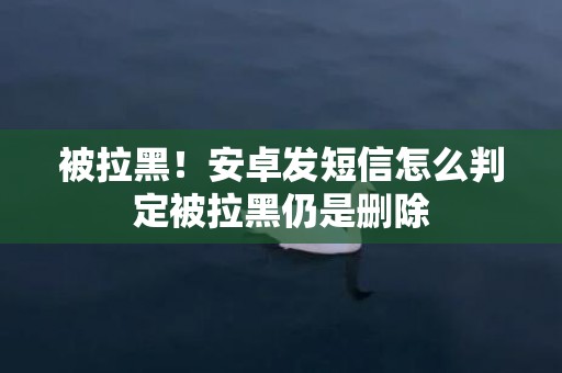 被拉黑！安卓发短信怎么判定被拉黑仍是删除