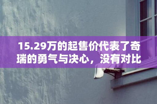 15.29万的起售价代表了奇瑞的勇气与决心，没有对比就没有伤害，瑞虎9重新定义20万级SUV