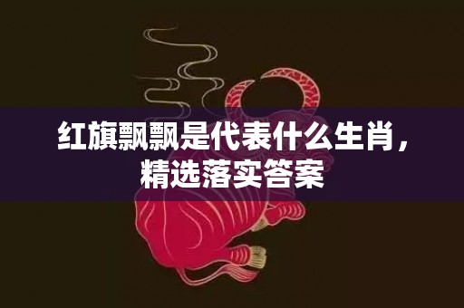 红旗飘飘是代表什么生肖，精选落实答案