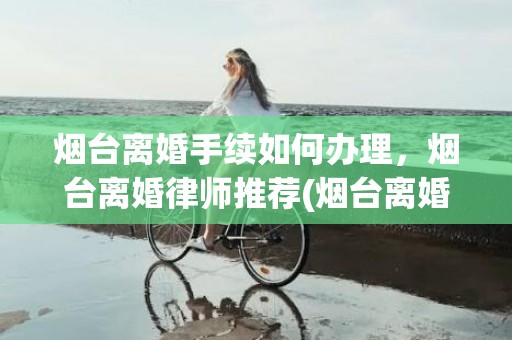 烟台离婚手续如何办理，烟台离婚律师推荐(烟台离婚律师收费标准)