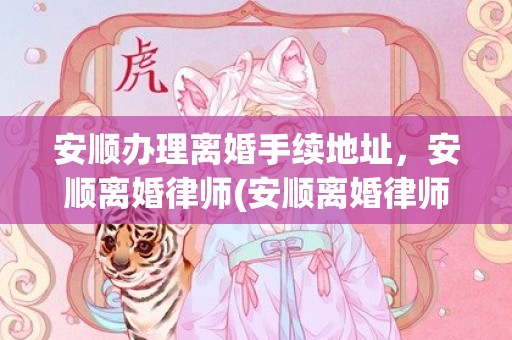 安顺办理离婚手续地址，安顺离婚律师(安顺离婚律师事务所)