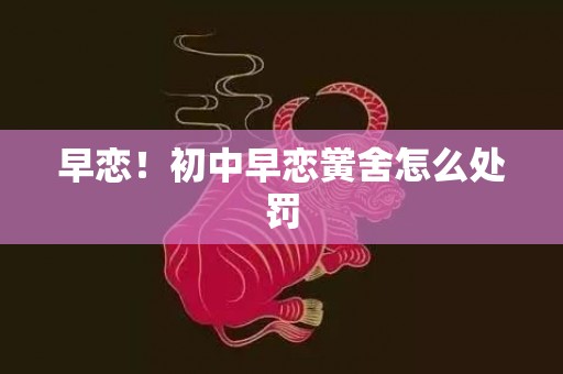 早恋！初中早恋黉舍怎么处罚