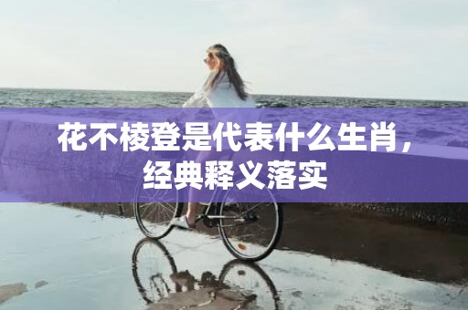 花不棱登是代表什么生肖，经典释义落实