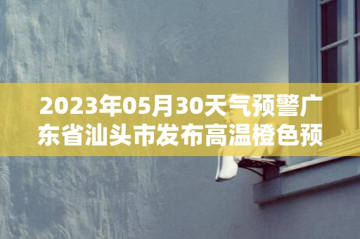 2023年05月30天气预警广东省汕头市发布高温橙色预警