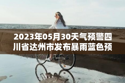 2023年05月30天气预警四川省达州市发布暴雨蓝色预警