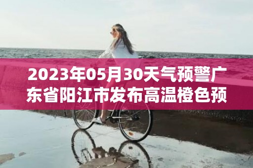 2023年05月30天气预警广东省阳江市发布高温橙色预警