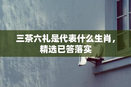 三茶六礼是代表什么生肖，精选已答落实