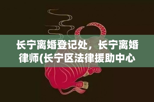 长宁离婚登记处，长宁离婚律师(长宁区法律援助中心)