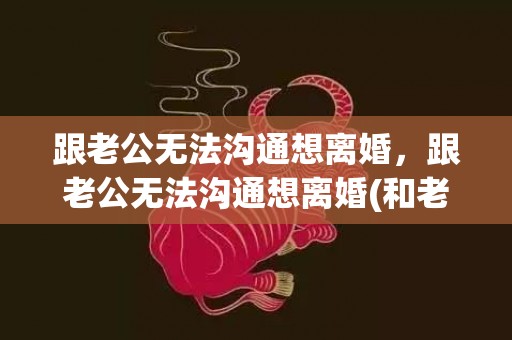 跟老公无法沟通想离婚，跟老公无法沟通想离婚(和老公离婚怎么沟通)