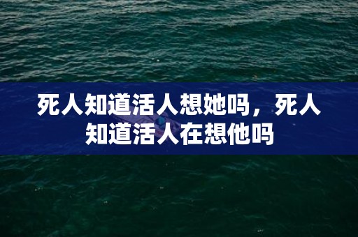 死人知道活人想她吗，死人知道活人在想他吗