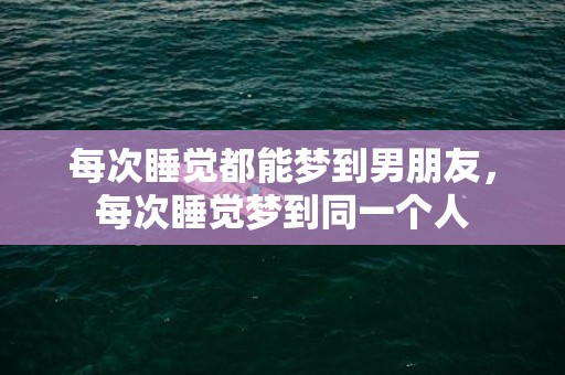 每次睡觉都能梦到男朋友，每次睡觉梦到同一个人