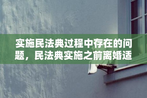 实施民法典过程中存在的问题，民法典实施之前离婚适用吗