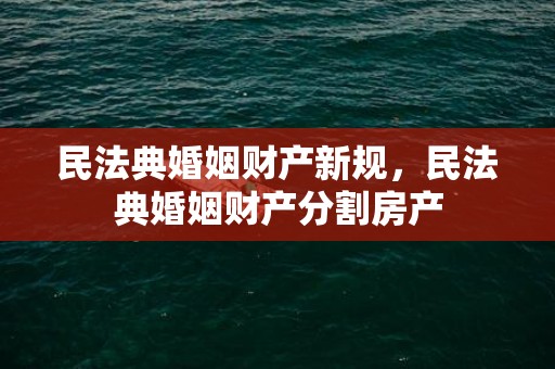 民法典婚姻财产新规，民法典婚姻财产分割房产