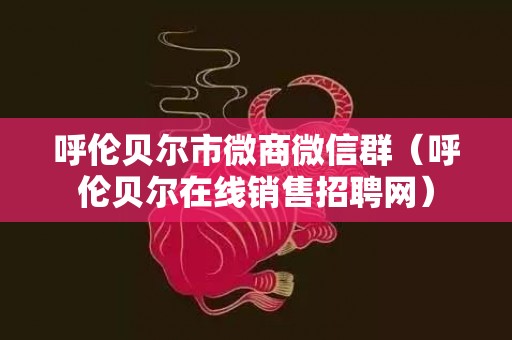 呼伦贝尔市微商微信群（呼伦贝尔在线销售招聘网）