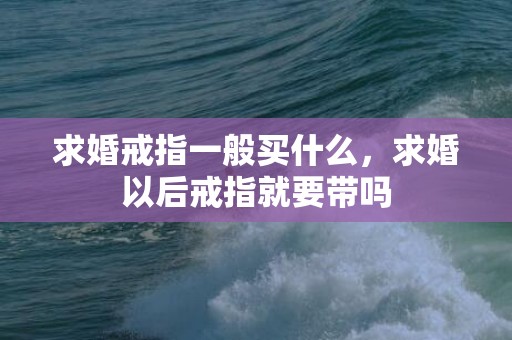 求婚戒指一般买什么，求婚以后戒指就要带吗