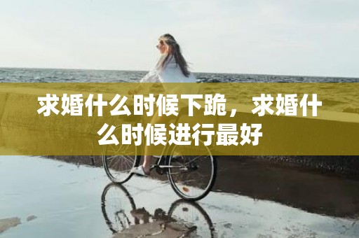 求婚什么时候下跪，求婚什么时候进行最好