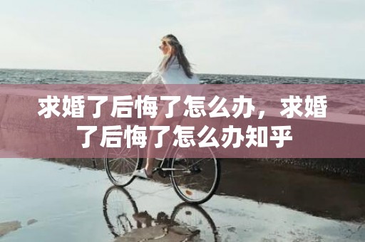 求婚了后悔了怎么办，求婚了后悔了怎么办知乎