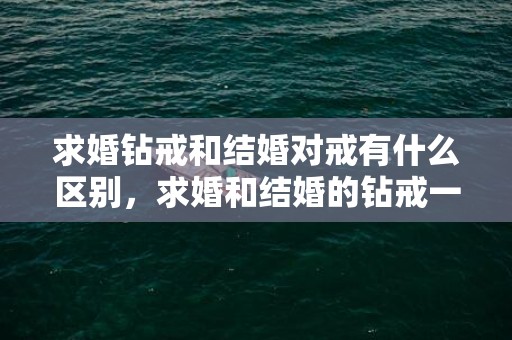 求婚钻戒和结婚对戒有什么区别，求婚和结婚的钻戒一样吗