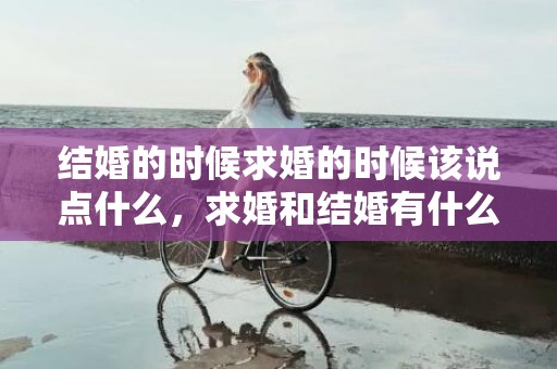 结婚的时候求婚的时候该说点什么，求婚和结婚有什么不同