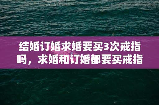 结婚订婚求婚要买3次戒指吗，求婚和订婚都要买戒指吗