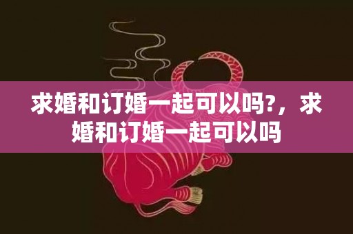 求婚和订婚一起可以吗?，求婚和订婚一起可以吗