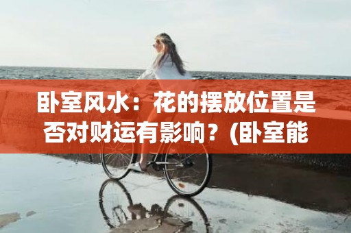 卧室风水：花的摆放位置是否对财运有影响？(卧室能放假花吗风水)