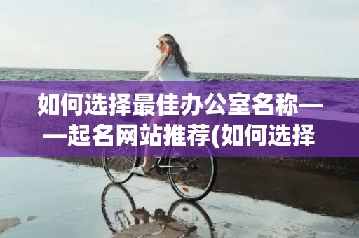 如何选择最佳办公室名称——起名网站推荐(如何选择办公空间设计)