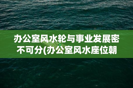 办公室风水轮与事业发展密不可分(办公室风水座位朝向)