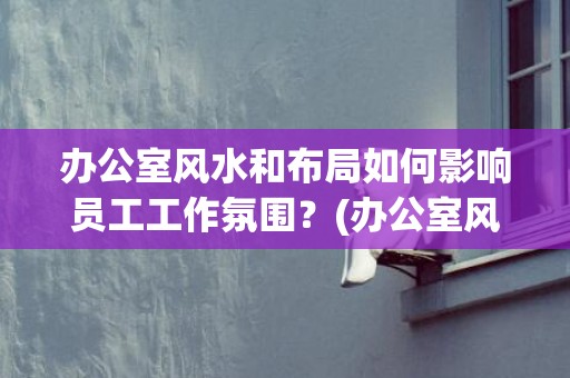 办公室风水和布局如何影响员工工作氛围？(办公室风水座位朝向)