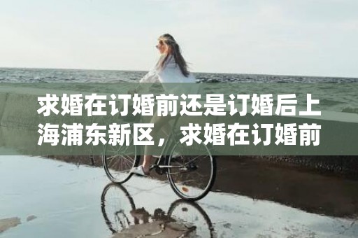 求婚在订婚前还是订婚后上海浦东新区，求婚在订婚前还是领证前